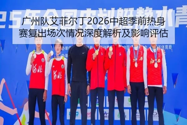 广州队艾菲尔丁2026中超季前热身赛复出场次情况深度解析及影响评估
