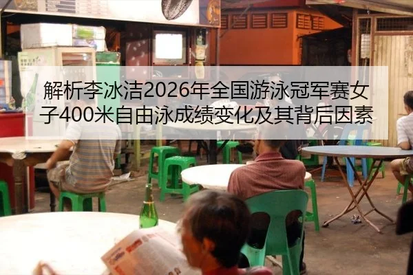解析李冰洁2026年全国游泳冠军赛女子400米自由泳成绩变化及其背后因素