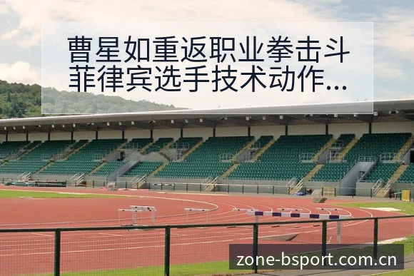 曹星如重返职业拳击斗菲律宾选手技术动作与比赛风格深度解析 - B体育APP