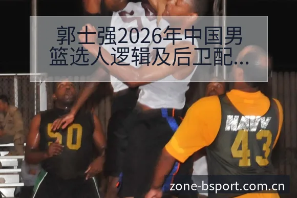 郭士强2026年中国男篮选人逻辑及后卫配置争议对阵容结构 - B体育APP